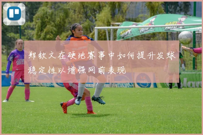 郑钦文在硬地赛事中如何提升发球稳定性以增强网前表现