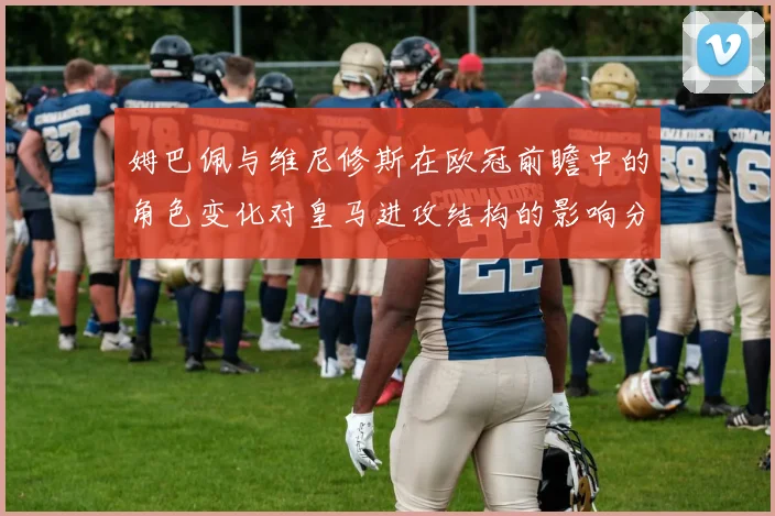姆巴佩与维尼修斯在欧冠前瞻中的角色变化对皇马进攻结构的影响分析