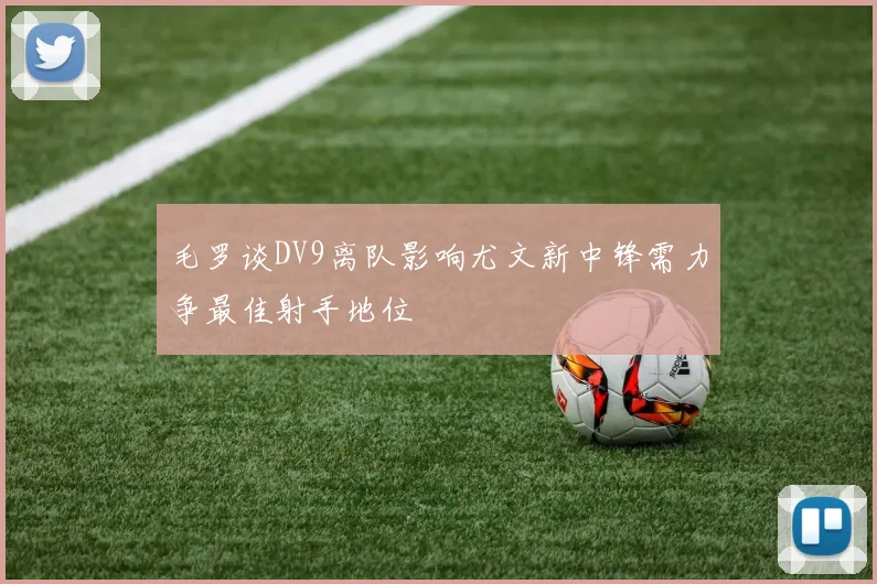 毛罗谈DV9离队影响尤文新中锋需力争最佳射手地位