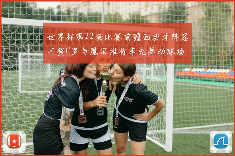 世界杯第22场比赛前瞻西班牙阵容不整C罗与魔笛谁将率先舞动球场