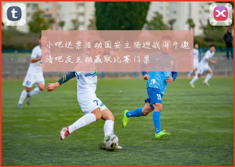 小吧送票活动国安主场迎战海牛邀请吧友互动赢取比赛门票