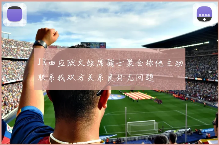 JR回应欧文缺席骑士聚会称他主动联系我双方关系良好无问题