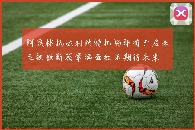 阿莫林抵达利纳特机场即将开启米兰执教新篇章满面红光期待未来