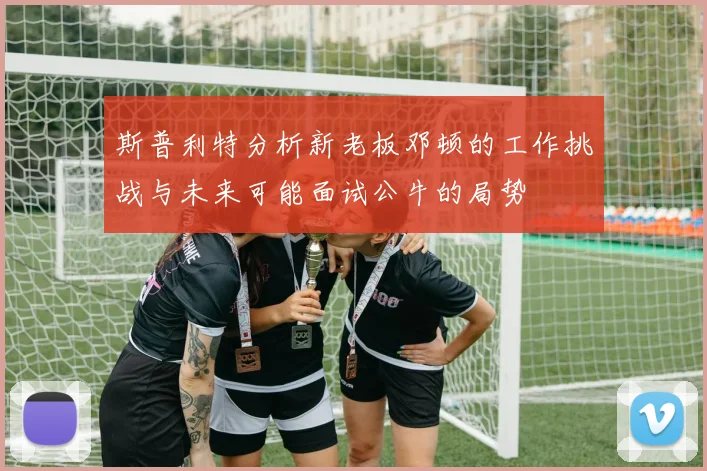 斯普利特分析新老板邓顿的工作挑战与未来可能面试公牛的局势