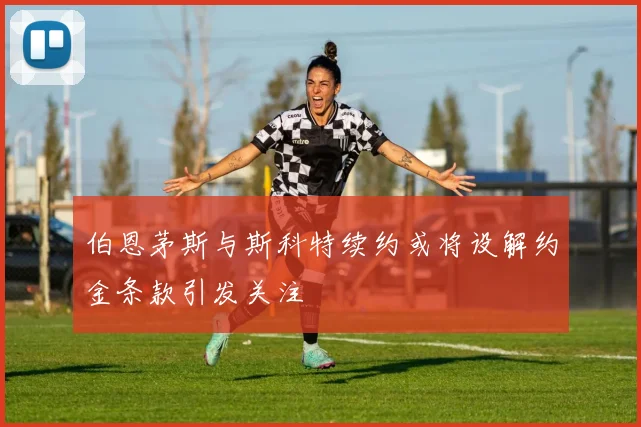 伯恩茅斯与斯科特续约或将设解约金条款引发关注