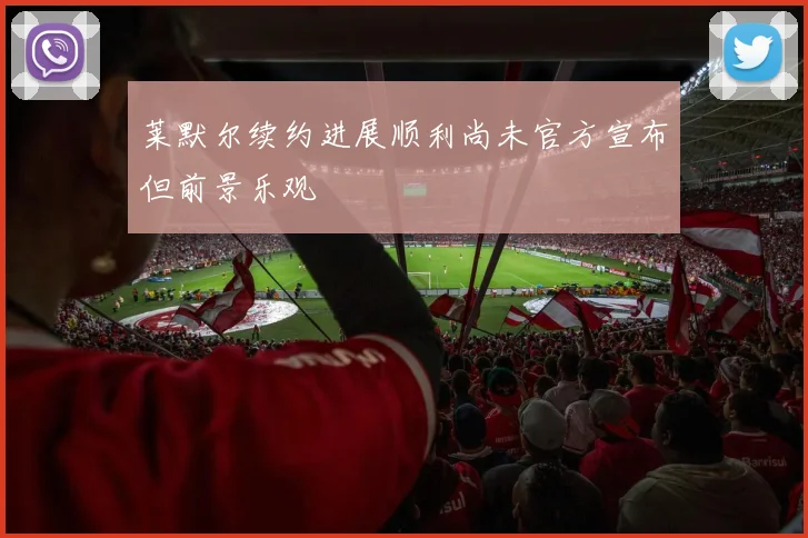 莱默尔续约进展顺利尚未官方宣布但前景乐观
