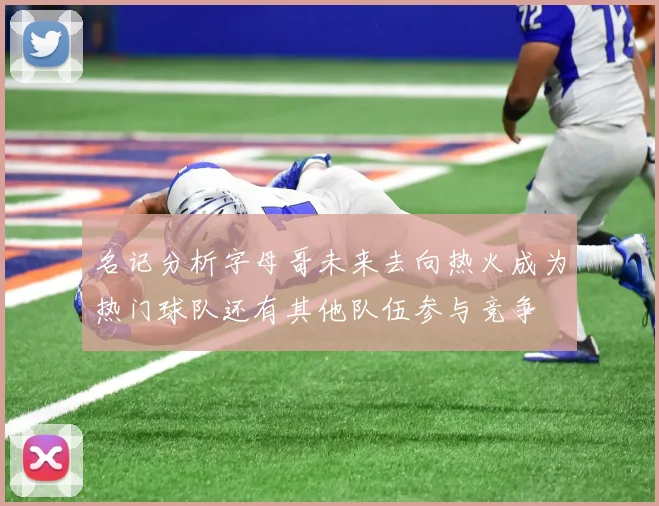 名记分析字母哥未来去向热火成为热门球队还有其他队伍参与竞争
