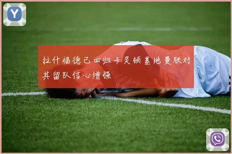 拉什福德已回归卡灵顿基地曼联对其留队信心增强