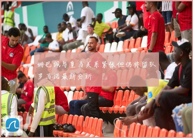 姆巴佩与皇马关系紧张但仍将留队罗马诺最新分析