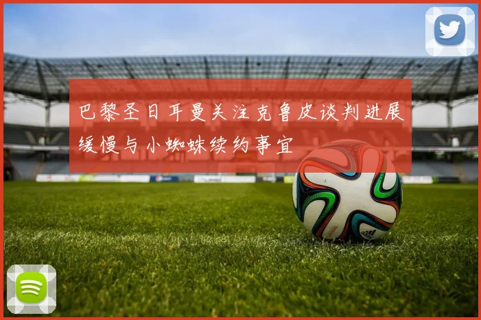 巴黎圣日耳曼关注克鲁皮谈判进展缓慢与小蜘蛛续约事宜