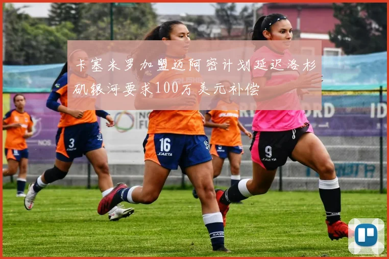 卡塞米罗加盟迈阿密计划延迟洛杉矶银河要求100万美元补偿