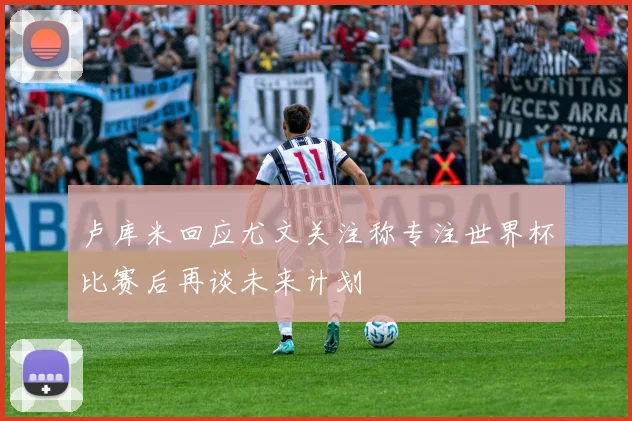 卢库米回应尤文关注称专注世界杯比赛后再谈未来计划