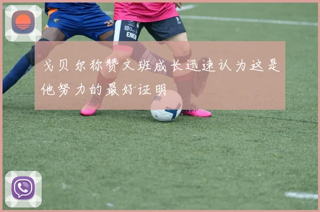 戈贝尔称赞文班成长迅速认为这是他努力的最好证明
