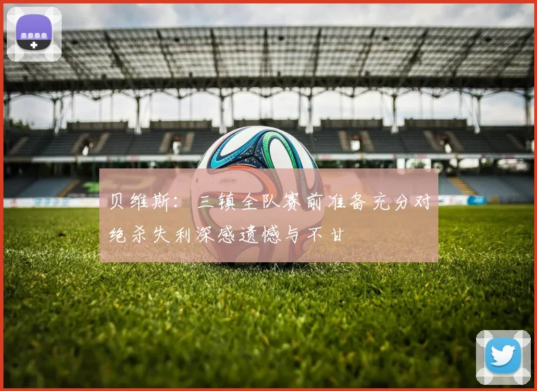贝维斯：三镇全队赛前准备充分对绝杀失利深感遗憾与不甘