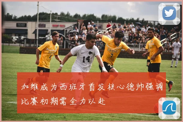 加维成为西班牙首发核心德帅强调比赛初期需全力以赴