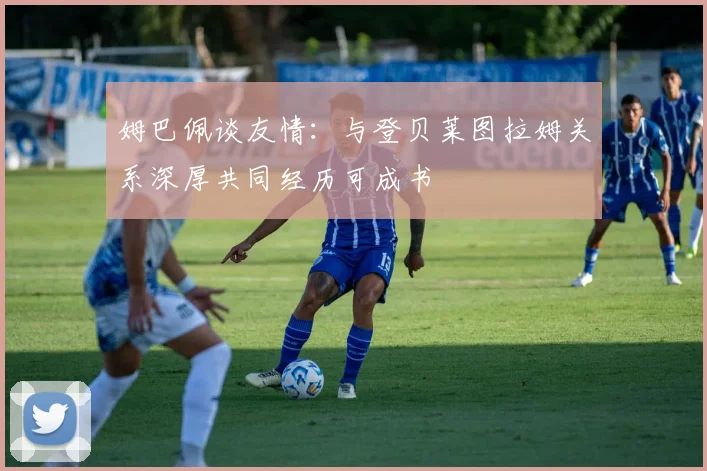 姆巴佩谈友情：与登贝莱图拉姆关系深厚共同经历可成书