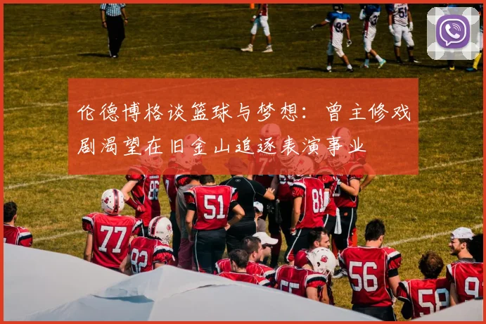 伦德博格谈篮球与梦想：曾主修戏剧渴望在旧金山追逐表演事业