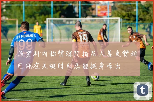 马努科内称赞琼阿梅尼人善良赞姆巴佩在关键时刻总能挺身而出