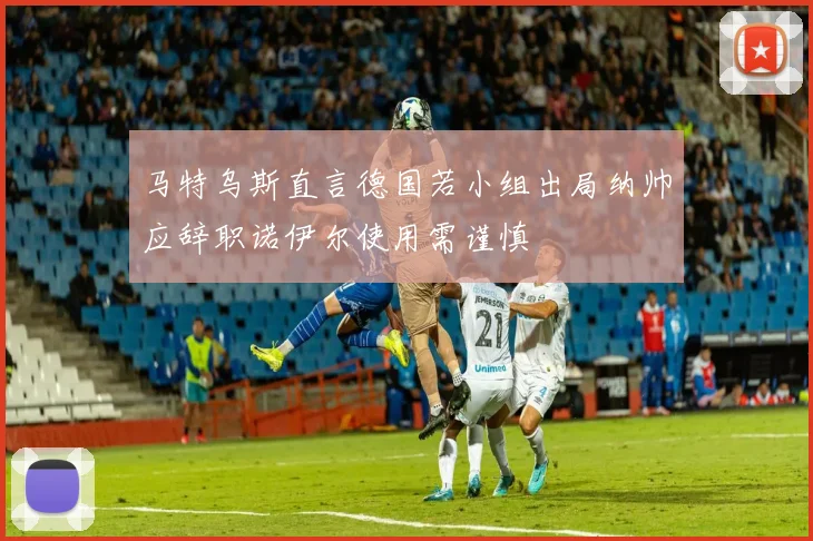 马特乌斯直言德国若小组出局纳帅应辞职诺伊尔使用需谨慎