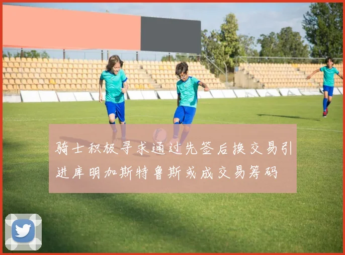 骑士积极寻求通过先签后换交易引进库明加斯特鲁斯或成交易筹码