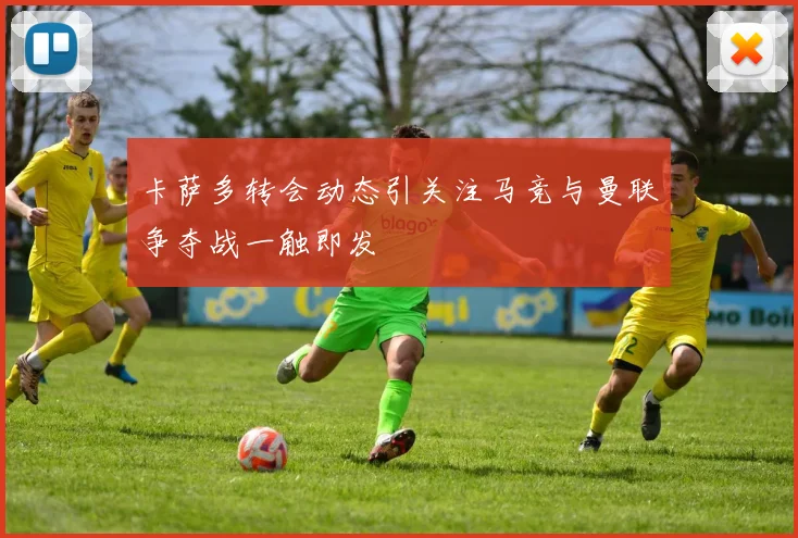 卡萨多转会动态引关注马竞与曼联争夺战一触即发