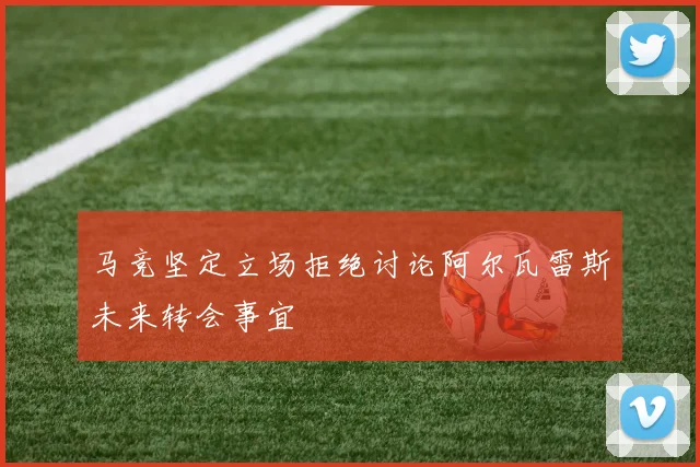 马竞坚定立场拒绝讨论阿尔瓦雷斯未来转会事宜