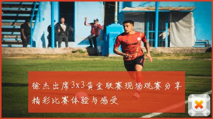 徐杰出席3x3黄金联赛现场观赛分享精彩比赛体验与感受