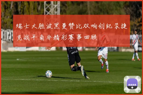 瑞士大胜波黑曼赞比双响创纪录捷克战平南非精彩赛事回顾