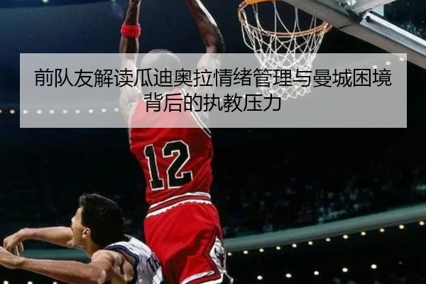 前队友解读瓜迪奥拉情绪管理与曼城困境背后的执教压力